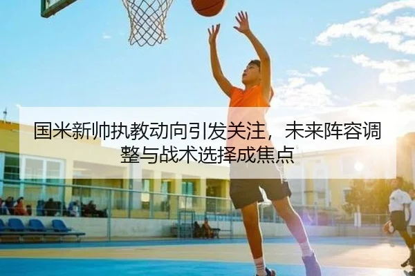 国米新帅执教动向引发关注，未来阵容调整与战术选择成焦点